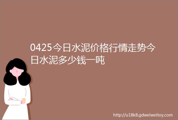 0425今日水泥价格行情走势今日水泥多少钱一吨