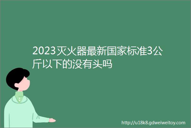 2023灭火器最新国家标准3公斤以下的没有头吗