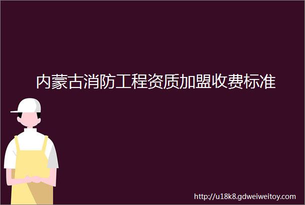 内蒙古消防工程资质加盟收费标准