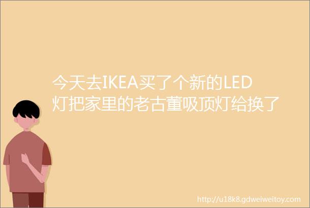 今天去IKEA买了个新的LED灯把家里的老古董吸顶灯给换了