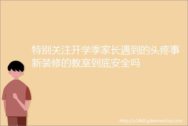 特别关注开学季家长遇到的头疼事新装修的教室到底安全吗